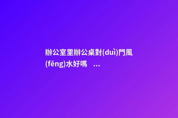 辦公室里辦公桌對(duì)門風(fēng)水好嗎？